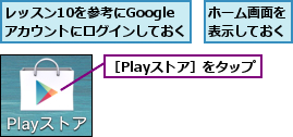ホーム画面を表示しておく,レッスン10を参考にGoogle  アカウントにログインしておく,［Playストア］をタップ
