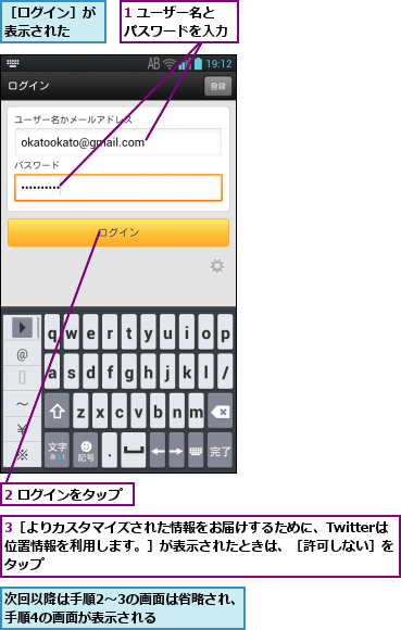 1 ユーザー名とパスワードを入力,2 ログインをタップ,3［よりカスタマイズされた情報をお届けするために、Twitterは位置情報を利用します。］が表示されたときは、［許可しない］をタップ,次回以降は手順2〜3の画面は省略され、手順4の画面が表示される    ,［ログイン］が表示された  