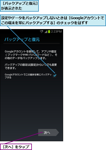 設定やデータをバックアップしないときは［Googleアカウントでこの端末を常にバックアップする］のチェックをはずす,［バックアップと復元］が表示された    ,［次へ］をタップ