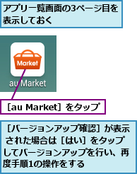 アプリ一覧画面の3ページ目を表示しておく       ,［au Market］をタップ,［バージョンアップ確認］が表示 された場合は［はい］をタップしてバージョンアップを行い、再度手順1の操作をする