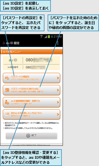 ［au ID登録情報を確認・変更する］をタップすると、au IDや連絡先メールアドレスなどの変更ができる,［au ID設定］を起動し    ［au ID設定］を表示しておく,［パスワードの再設定］をタップすると、 忘れたパスワードを再設定 できる,［パスワードを忘れた時のために］をタ ップすると、誕生日や秘密の質問の設定ができる