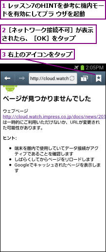 1 レッスン7のHINTを参考に機内モードを有効にしてブラ ウザを起動,2［ネットワーク接続不可］が表示されたら、［OK］をタップ  ,3 右上のアイコンをタップ