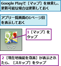 1［マップ］をタップ   ,Google Playで［マップ］を検索し、更新可能な場合は更新しておく,アプリ一覧画面の1ページ目を表示しておく     ,２［現在地機能を改善］が表示されたら、［スキップ］をタップ  
