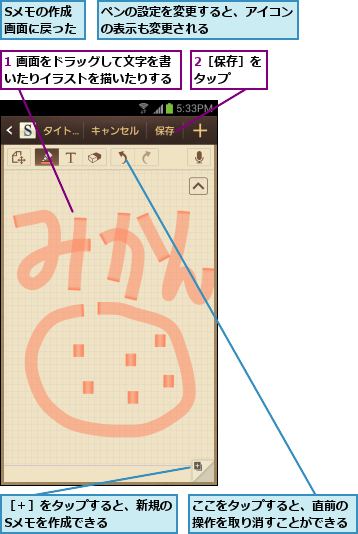 1 画面をドラッグして文字を書いたりイラストを描いたりする,2［保存］をタップ  ,Sメモの作成画面に戻った,ここをタップすると、直前の操作を取り消すことができる,ペンの設定を変更すると、アイコンの表示も変更される      ,［＋］をタップすると、新規のSメモを作成できる    