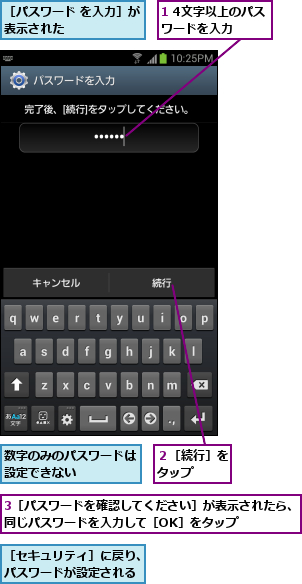 1 4文字以上のパスワードを入力  ,3［パスワードを確認してください］が表示されたら、同じパスワードを入力して［OK］をタップ    ,数字のみのパスワードは設定できない    ,２［続行］をタップ  ,［セキュリティ］に戻り、パスワードが設定される,［パスワード を入力］が表示された      