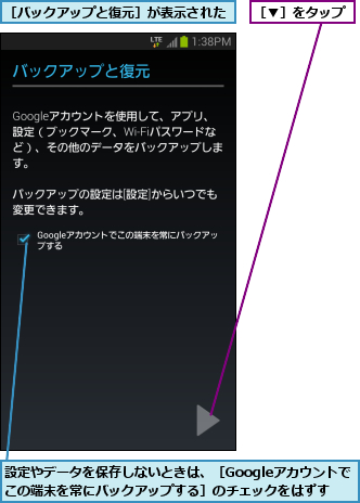 設定やデータを保存しないときは、［Googleアカウントでこの端末を常にバックアップする］のチェックをはずす,［▼］をタップ,［バックアップと復元］が表示された