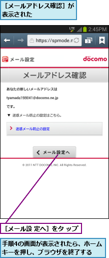 手順4の画面が表示されたら、ホームキーを押し、ブラウザを終了する  ,［メールアドレス確認］が表示された      ,［メール設 定へ］をタ ップ