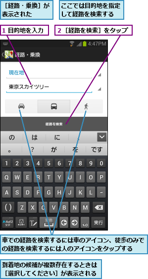 1 目的地を入力,ここでは目的地を指定して経路を検索する,到着地の候補が複数存在するときは［選択してください］が表示される,車での経路を検索するには車のアイコン、徒歩のみでの経路を検索するには人のアイコンをタップする  ,２［経路を検索］をタップ,［経路・乗換］が表示された  