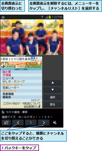 3 バックキーをタップ,ここをタップすると、順番にチャンネルを切り替えることができる      ,全画面表示に切り替わった,全画面表示を解除するには、メニューキーをタップし、［チャンネルリスト］を選択する