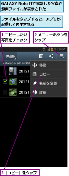 1 コピーしたい写真をチェック,2 メニューボタンをタップ      ,3［コピー］をタップ,GALAXY Note IIで撮影した写真や動画ファイルが表示された,ファイルをタップすると、アプリが起動して再生される      