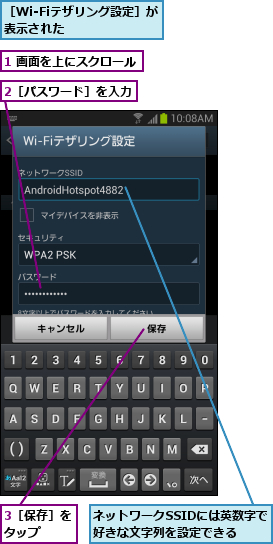 1 画面を上にスクロール,2［パスワード］を入力,3［保存］をタップ  ,ネットワークSSIDには英数字で好きな文字列を設定できる  ,［Wi-Fiテザリング設定］が表示された     