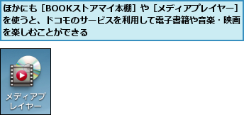 ほかにも［BOOKストアマイ本棚］や［メディアプレイヤー］を使うと、ドコモのサービスを利用して電子書籍や音楽・映画を楽しむことができる