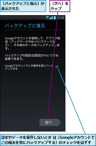 設定やデータを保存しないとき は［Googleアカウントでこの端末を常にバックアップする］のチェックをはずす,［バックアップと復元］が表示された      ,［次へ］をタップ  