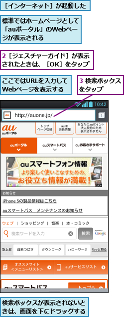 2［ジェスチャーガイド］が表示されたときは、［OK］をタップ,3 検索ボックスをタップ   ,ここではURLを入力してWebページを表示する,検索ボックスが表示されないときは、画面を下にドラッグする,標準ではホームページとして「auポータル」のWebペー ジが表示される,［インターネット］が起動した