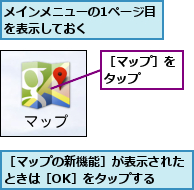 メインメニューの1ページ目を表示しておく     ,［マップの新機能］が表示されたときは［OK］をタップする  ,［マップ］をタップ  