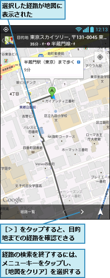 経路の検索を終了するには、メニューキーをタップし、　［地図をクリア］を選択する,選択した経路が地図に表示された    ,［＞］をタップすると、目的地までの経路を確認できる