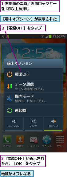 1 右側面の電源／画面ロックキーを1秒以上長押し          ,3［電源OFF］が表示されたら、［OK］をタップ,電源がオフになる,２［電源OFF］をタップ,［端末オプション］が表示された