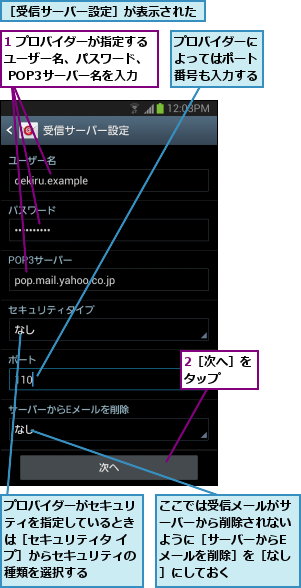 1 プロバイダーが指定するユーザー名、パスワード、  POP3サーバー名を入力,2［次へ］をタップ  ,ここでは受信メールがサーバーから削除されないように［サーバーからEメールを削除］を［なし］にしておく,プロバイダーがセキュリティを指定しているときは［セキュリティタ イプ］からセキュリティの種類を選択する,プロバイダーによってはポート番号も入力する,［受信サーバー設定］が表示された