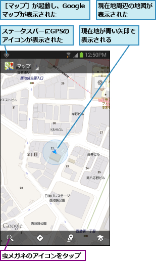 ステータスバーにGPSのアイコンが表示された,現在地が青い矢印で表示される    ,現在地周辺の地図が表示された    ,虫メガネのアイコンをタップ,［マップ］が起動し、Googleマップが表示された