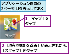 1［マップ］をタップ    ,アプリケーション画面の  2ページ 目を表示しておく,２［現在地機能を改善］が表示されたら、［スキップ］をタップ        