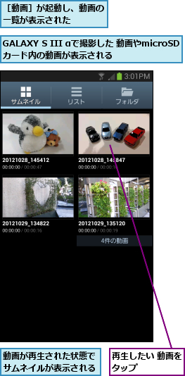 GALAXY S III αで撮影した 動画やmicroSDカード内の動画が表示される,再生したい 動画をタップ      ,動画が再生された状態でサムネイルが表示される,［動画］が起動し、動画の一覧が表示された    
