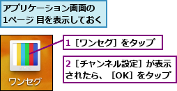 1［ワンセグ］をタップ,2［チャンネル設定］が表示されたら、［OK］をタップ,アプリケーション画面の  1ページ 目を表示しておく