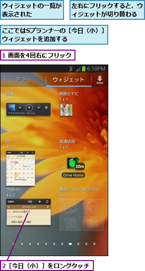 1 画面を4回右にフリック,2［今日（小）］をロングタッチ,ここではSプランナーの［今日（小）］ウィジェットを追加する      ,ウィジェットの一覧が表示された    ,左右にフリックすると、ウィジェットが切り替わる