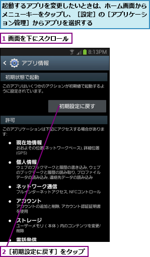 1 画面を下にスクロール,2［初期設定に戻す］をタップ,起動するアプリを変更したいときは、ホーム画面からメニューキーをタップし、［設定］の［アプリケーション管理］からアプリを選択する