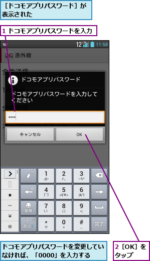 1 ドコモアプリパスワードを入力,2［OK］をタップ,ドコモアプリパスワードを変更していなければ、「0000」を入力する,［ドコモアプリパスワード］が表示された        