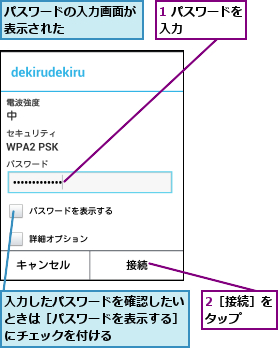 1 パスワードを入力      ,2［接続］をタップ  ,パスワードの入力画面が表示された      ,入力したパスワードを確認したいときは［パスワードを表示する］にチェックを付ける