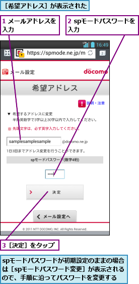 1 メールアドレスを入力        ,2 spモードパスワードを入力        ,3［決定］をタップ,spモードパスワードが初期設定のままの場合は［spモードパスワード変更］が表示されるので、手順に沿ってパスワードを変更する,［希望アドレス］が表示された