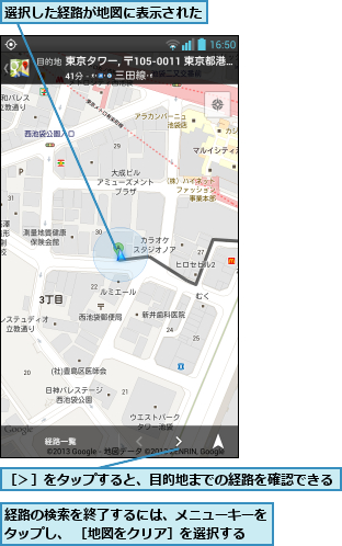 経路の検索を終了するには、メニューキーをタップし、 ［地図をクリア］を選択する,選択した経路が地図に表示された    ,［＞］をタップすると、目的地までの経路を確認できる 