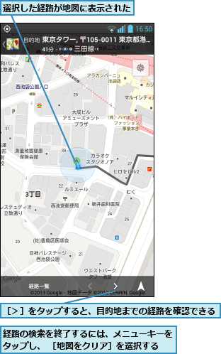経路の検索を終了するには、メニューキーをタップし、 ［地図をクリア］を選択する,選択した経路が地図に表示された    ,［＞］をタップすると、目的地までの経路を確認できる 