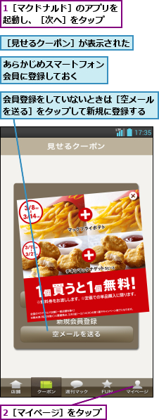 1［マクドナルド］のアプリを起動し、［次へ］をタップ  ,2［マイページ］をタップ,あらかじめスマートフォン会員に登録しておく  ,会員登録をしていないときは［空メールを送る］をタップして新規に登録する,［見せるクーポン］が表示された