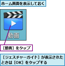 ホーム画面を表示しておく,［ジェスチャーガイド］が表示されたときは［OK］をタップする    ,［動画］をタップ