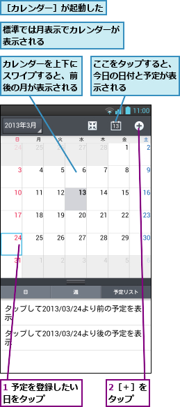 1 予定を登録したい日をタップ    ,2［＋］をタップ  ,ここをタップすると、今日の日付と予定が表示される,カレンダーを上下にスワイプすると、前後の月が表示される,標準では月表示でカレンダーが表示される        ,［カレンダー］が起動した
