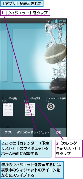 1［ウィジェット］をタップ,2［カレンダー（予定リスト）］ をタップ,ここでは［カレンダー（予定リスト）］のウィジェットをホーム画面に配置する,ほかのウィジェットを表示するには、表示中のウィジェットのアイコンを 左右にスワイプする,［アプリ］が表示された