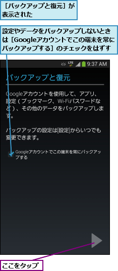 ここをタップ,設定やデータをバックアップしないときは［Googleアカウントでこの端末を常にバックアップする］のチェックをはずす,［バックアップと復元］が表示された      