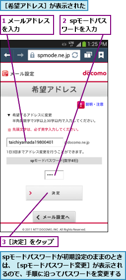 1 メールアドレスを入力      ,3［決定］をタップ,spモードパスワードが初期設定のままのときは、［spモードパスワード変更］が表示されるので、手順に沿ってパスワードを変更する,２ spモードパスワードを入力 ,［希望アドレス］が表示された