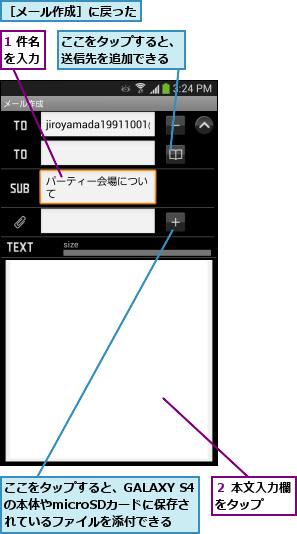 1 件名を入力,ここをタップすると、GALAXY S4の本体やmicroSDカードに保存さ  れているファイルを添付できる,ここをタップすると、送信先を追加できる,２ 本文入力欄をタップ  ,［メール作成］に戻った