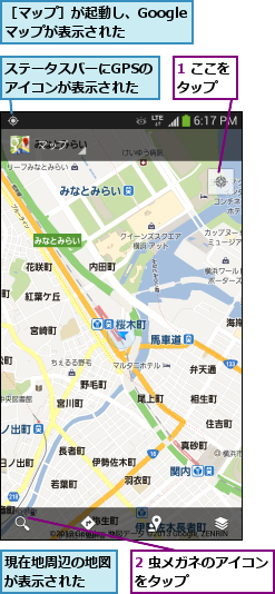 1 ここをタップ  ,2 虫メガネのアイコンをタップ      ,ステータスバーにGPSのアイコンが表示された,現在地周辺の地図が表示された  ,［マップ］が起動し、Googleマップが表示された