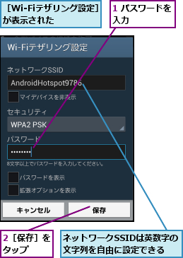 1 パスワードを入力      ,2［保存］をタップ  ,ネットワークSSIDは英数字の文字列を自由に設定できる,［Wi-Fiテザリング設定］が表示された    