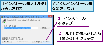 1［インストール］をタップ     ,ここではインストール先を変更しない     ,２［完了］が表示されたら［閉じる］をクリック  ,［インストール先フォルダ］が表示された       