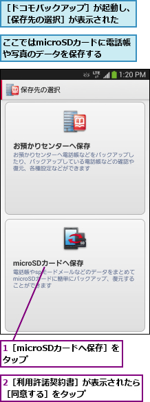 1［microSDカードへ保存］をタップ      ,2［利用許諾契約書］が表示されたら［同意する］をタップ       ,ここではmicroSDカードに電話帳や写真のデータを保存する,［ドコモバックアップ］が起動し、［保存先の選択］が表示された   