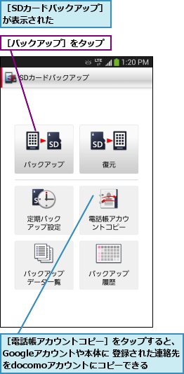 ［SDカードバックアップ］が表示された    ,［バックアップ］をタップ,［電話帳アカウントコピー］をタップすると、Googleアカウントや本体に 登録された連絡先をdocomoアカウントにコピーできる
