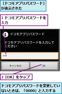 1 ドコモアプリパスワードを入力           ,2［OK］をタップ,ドコモアプリパスワードを変更していないときは、「0000」と入力する,［ドコモアプリパスワード］が表示された       