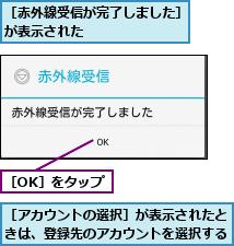 ［OK］をタップ,［アカウントの選択］が表示されたときは、登録先のアカウントを選択する,［赤外線受信が完了しました］が表示された       