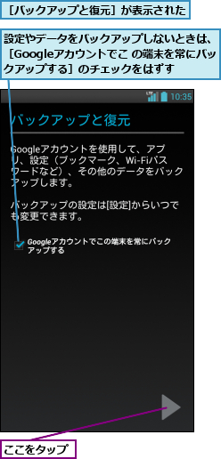 ここをタップ,設定やデータをバックアップしないときは、［Googleアカウントでこ の端末を常にバックアップする］のチェックをはずす,［バックアップと復元］が表示された     