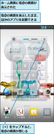 ホーム画面に電卓の画面が表示された       ,電卓の画面を表示したまま、ほかのアプリを起動できる,［×］をタップすると、電卓の画面が閉じる  