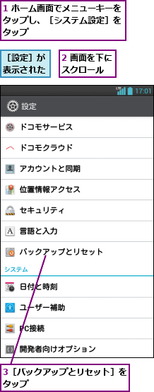 1 ホーム画面でメニューキーをタップし、［システム設定］を タップ,2 画面を下にスクロール  ,3［バックアップとリセット］をタップ           ,［設定］が表示された